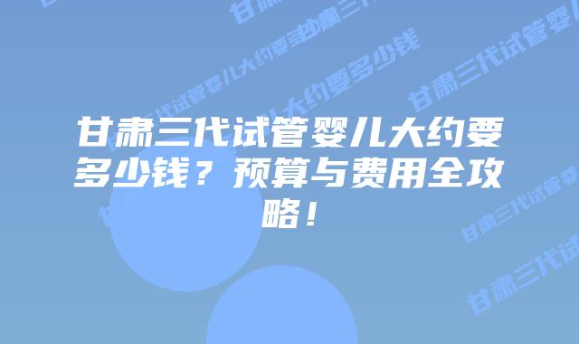 甘肃三代试管婴儿大约要多少钱?预算与费用全攻略!