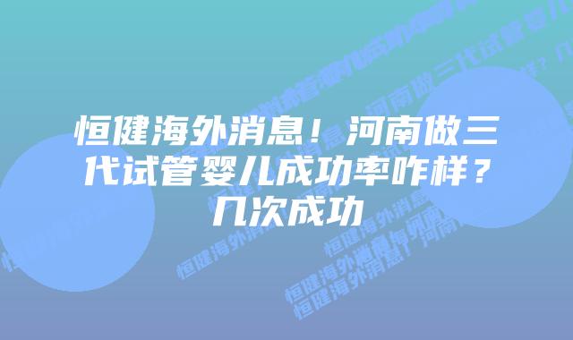 恒健海外消息!河南做三代试管婴儿成功率咋样?几次成功