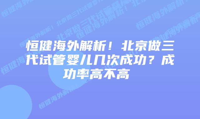 恒健海外解析!北京做三代试管婴儿几次成功?成功率高不高