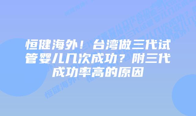 恒健海外!台湾做三代试管婴儿几次成功?附三代成功率高的原因