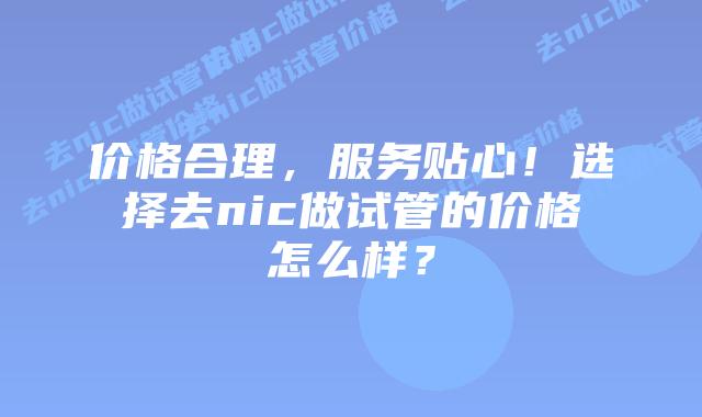 价格合理，服务贴心！选择去nic做试管的价格怎么样？