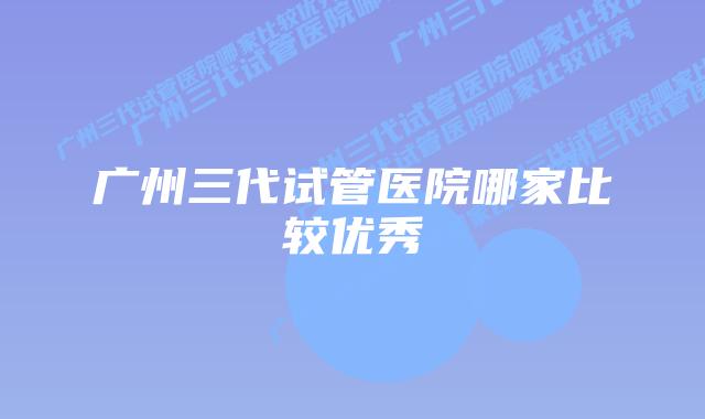 广州三代试管医院哪家比较优秀