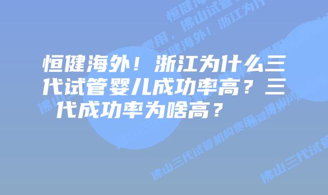 恒健海外!浙江为什么三代试管婴儿成功率高?三代成功率为啥高?