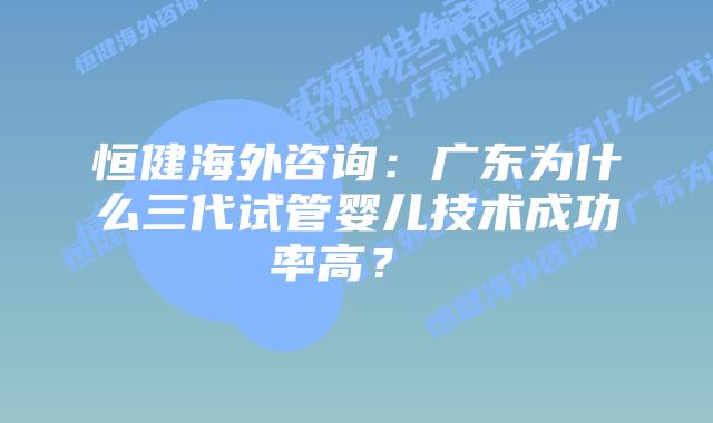 恒健海外咨询:广东为什么三代试管婴儿技术成功率高?