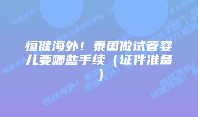恒健海外!泰国做试管婴儿要哪些手续(证件准备)