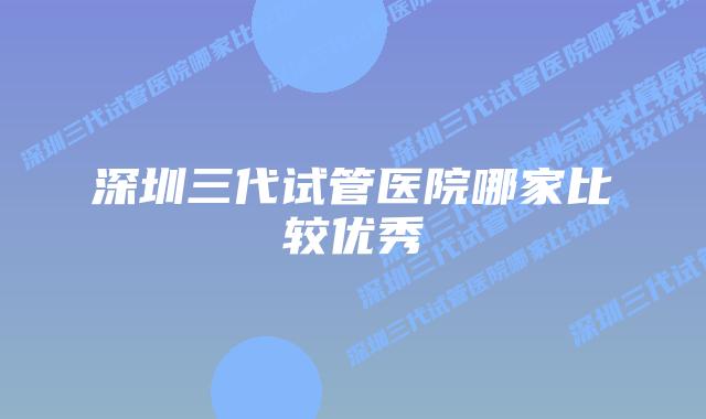 深圳三代试管医院哪家比较优秀