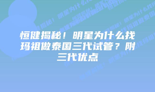 恒健揭秘!明星为什么找玛祖做泰国三代试管?附三代优点