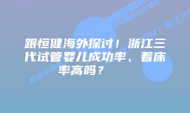 跟恒健海外探讨!浙江三代试管婴儿成功率、着床率高吗?