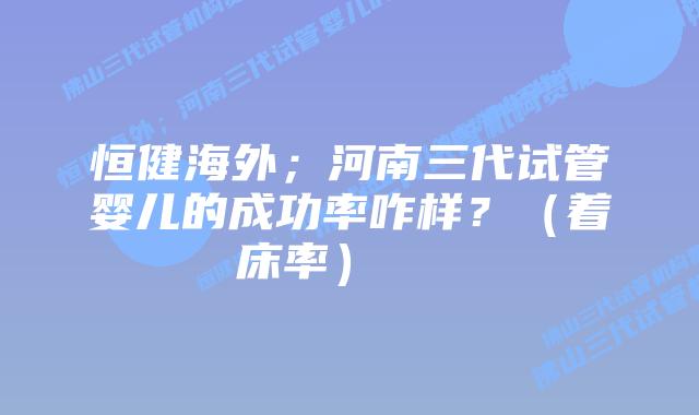 恒健海外;河南三代试管婴儿的成功率咋样?(着床率)