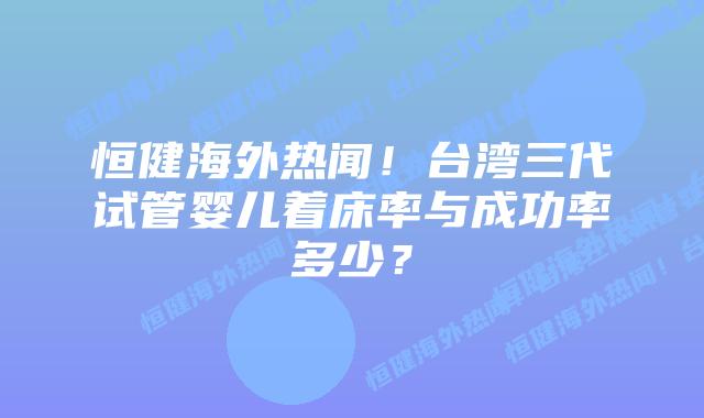 恒健海外热闻!台湾三代试管婴儿着床率与成功率多少?