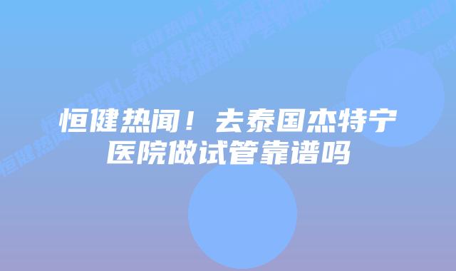 恒健热闻!去泰国杰特宁医院做试管靠谱吗