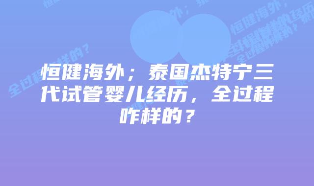 恒健海外;泰国杰特宁三代试管婴儿经历,全过程咋样的?
