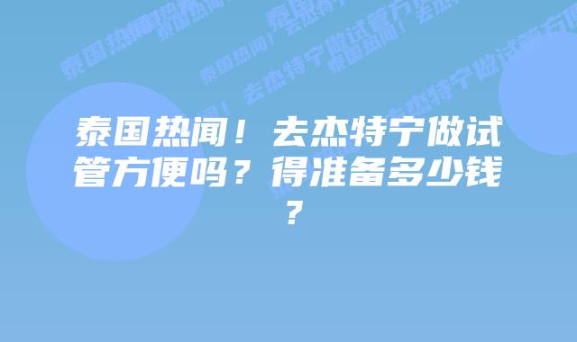 泰国热闻!去杰特宁做试管方便吗?得准备多少钱?