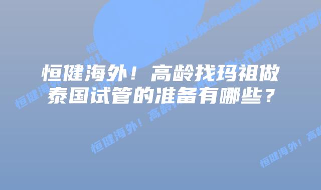 恒健海外!高龄找玛祖做泰国试管的准备有哪些?