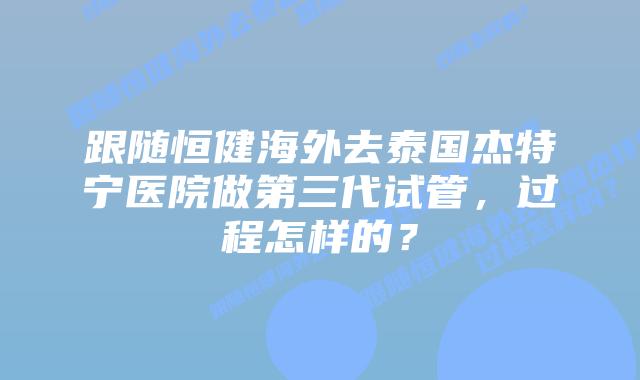跟随恒健海外去泰国杰特宁医院做第三代试管,过程怎样的?