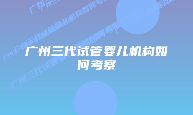 广州三代试管婴儿机构如何考察