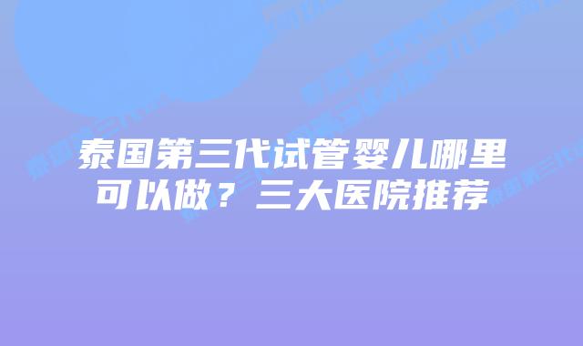 泰国第三代试管婴儿哪里可以做?三大医院推荐