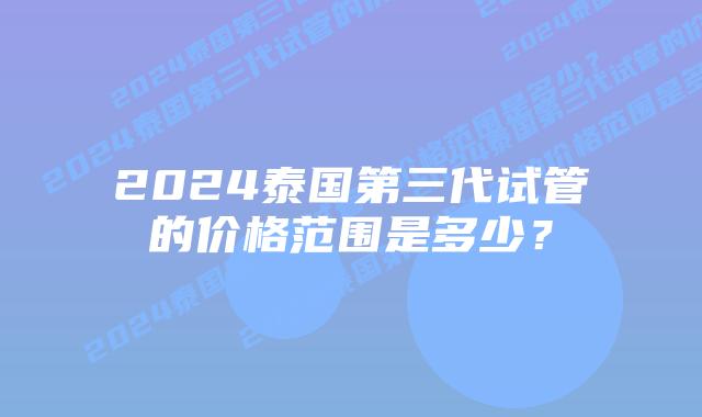2024泰国第三代试管的价格范围是多少?