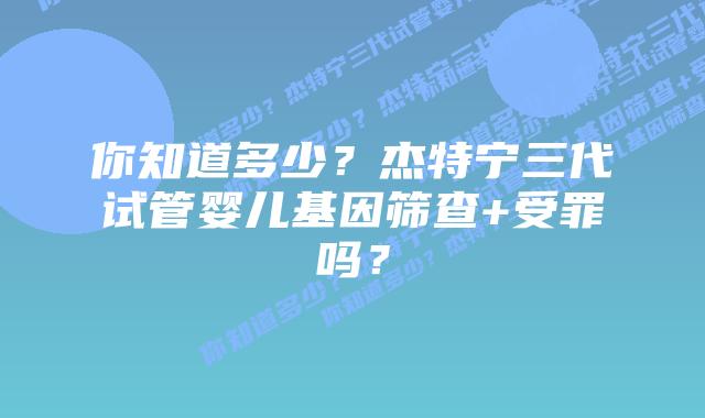你知道多少?杰特宁三代试管婴儿基因筛查+受罪吗?
