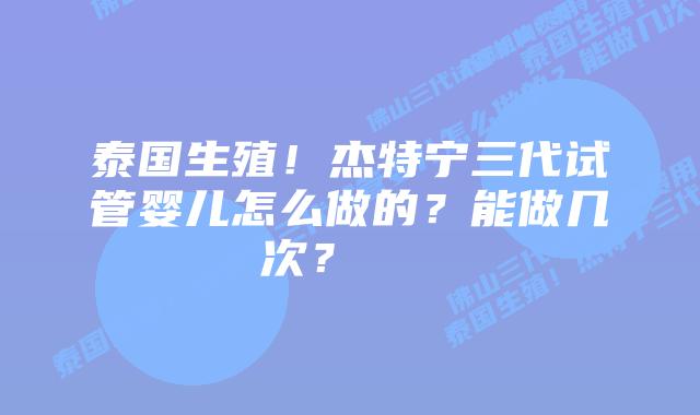 泰国生殖!杰特宁三代试管婴儿怎么做的?能做几次?