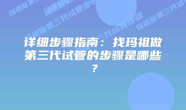 详细步骤指南：找玛祖做第三代试管的步骤是哪些？