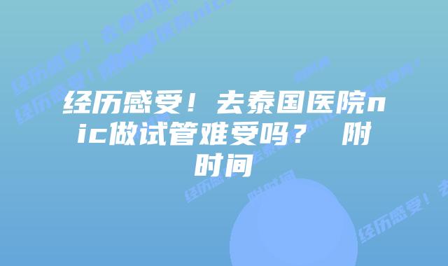 经历感受!去泰国医院nic做试管难受吗? 附时间