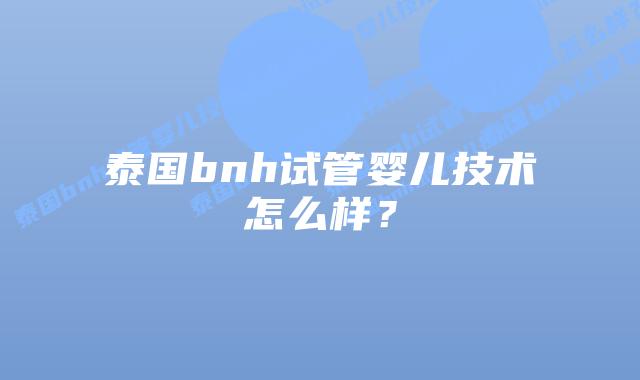 泰国bnh试管婴儿技术怎么样?