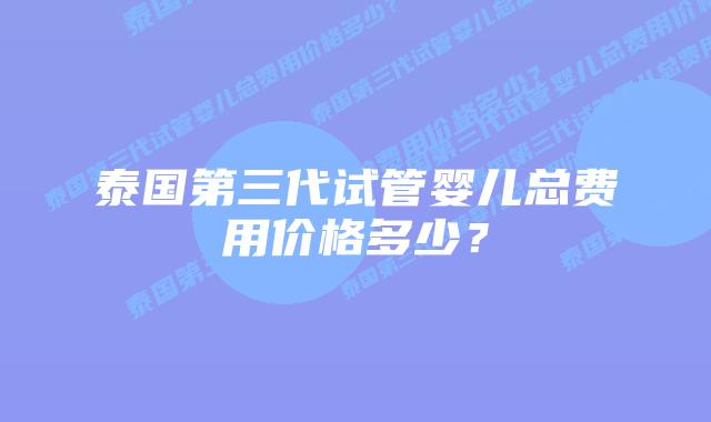 泰国第三代试管婴儿总费用价格多少?