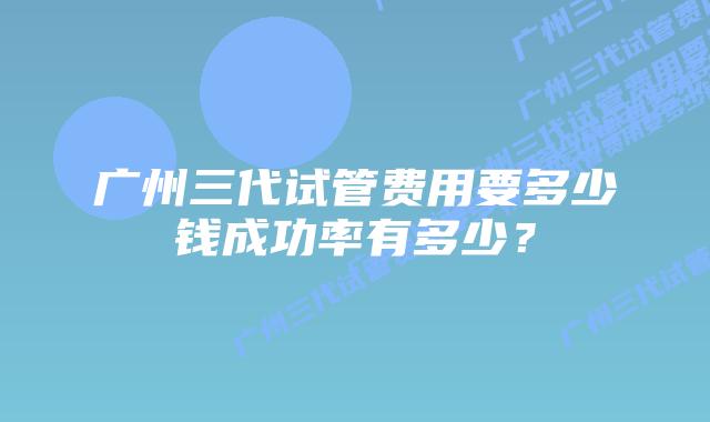 广州三代试管费用要多少钱成功率有多少？