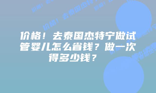 价格!去泰国杰特宁做试管婴儿怎么省钱?做一次得多少钱?
