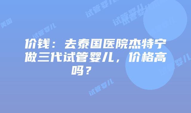 价钱:去泰国医院杰特宁做三代试管婴儿,价格高吗?