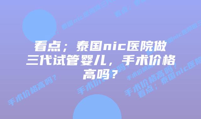 看点;泰国nic医院做三代试管婴儿,手术价格高吗?
