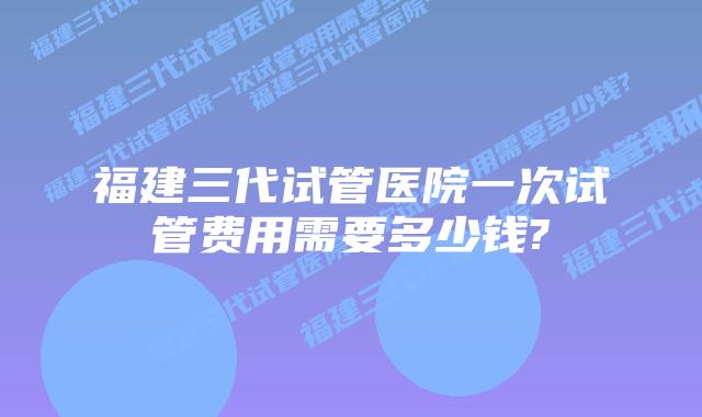 福建三代试管医院一次试管费用需要多少钱?