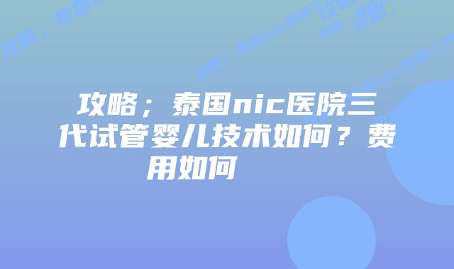 攻略;泰国nic医院三代试管婴儿技术如何?费用如何