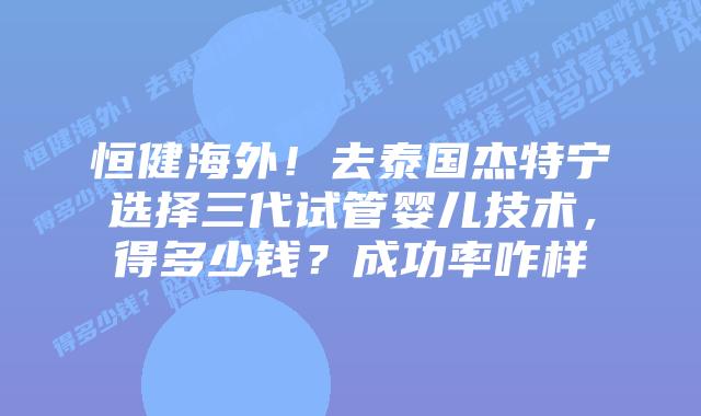 恒健海外！去泰国杰特宁选择三代试管婴儿技术，得多少钱？成功率咋样