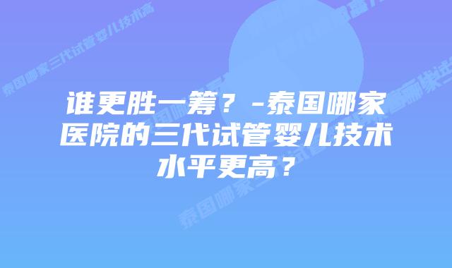 谁更胜一筹？-泰国哪家医院的三代试管婴儿技术水平更高？