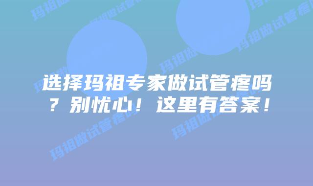 选择玛祖专家做试管疼吗？别忧心！这里有答案！