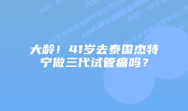 大龄！41岁去泰国杰特宁做三代试管痛吗？