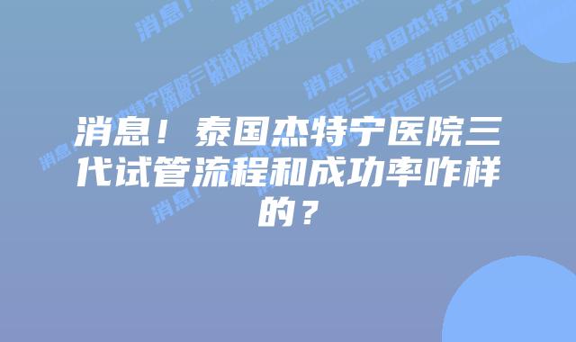 消息！泰国杰特宁医院三代试管流程和成功率咋样的？