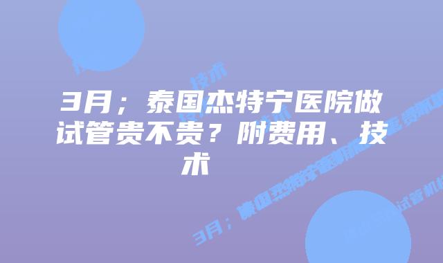 3月；泰国杰特宁医院做试管贵不贵？附费用、技术    