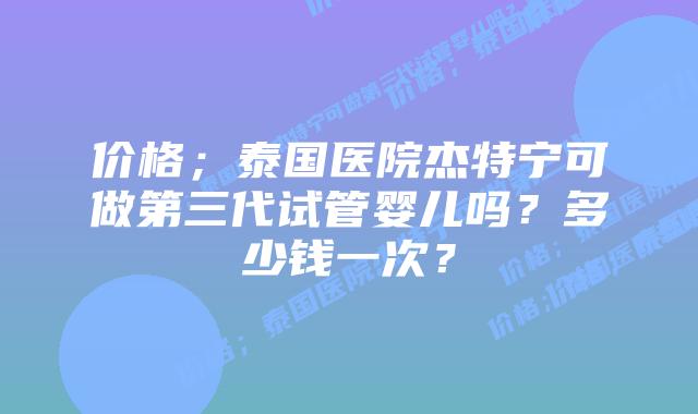 价格;泰国医院杰特宁可做第三代试管婴儿吗?多少钱一次?