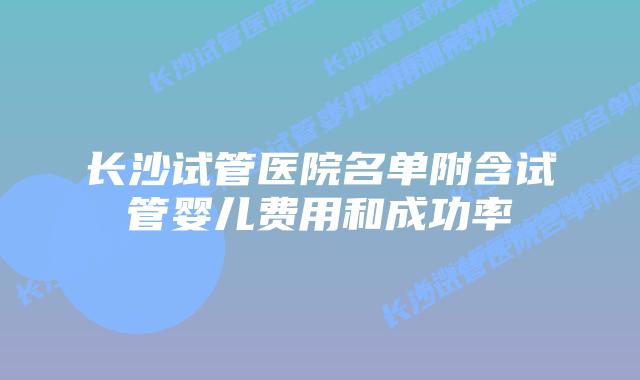 长沙试管医院名单附含试管婴儿费用和成功率
