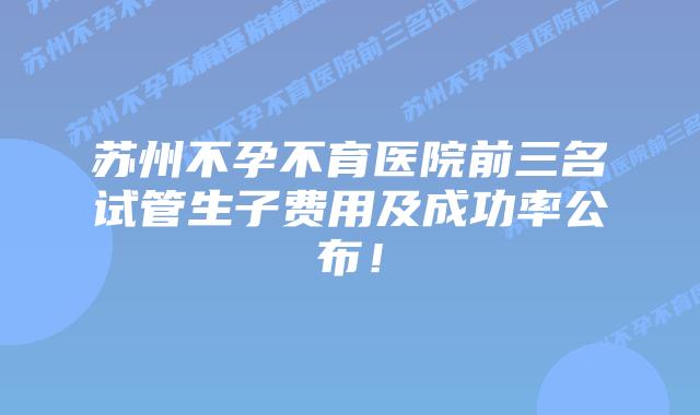 苏州不孕不育医院前三名试管生子费用及成功率公布!