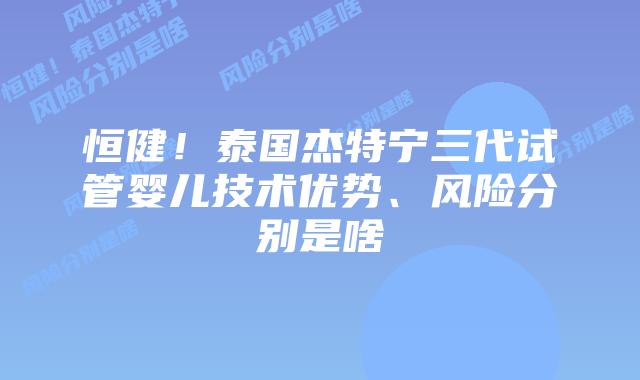 恒健!泰国杰特宁三代试管婴儿技术优势、风险分别是啥