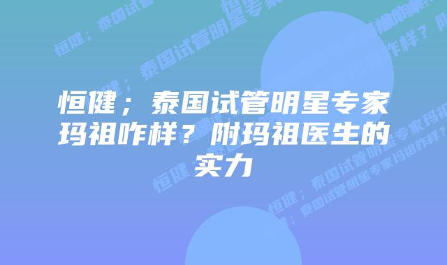 恒健;泰国试管明星专家玛祖咋样?附玛祖医生的实力