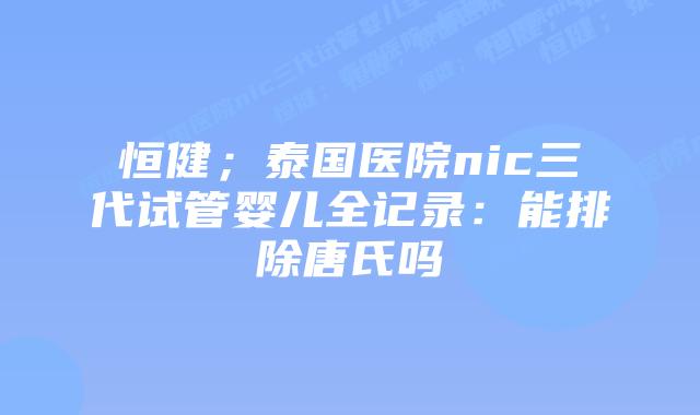 恒健;泰国医院nic三代试管婴儿全记录:能排除唐氏吗