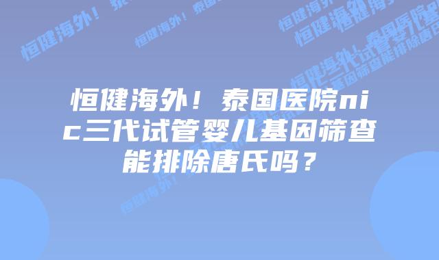 恒健海外!泰国医院nic三代试管婴儿基因筛查能排除唐氏吗?