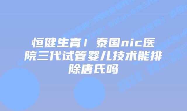 恒健生育!泰国nic医院三代试管婴儿技术能排除唐氏吗
