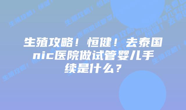 生殖攻略!恒健!去泰国nic医院做试管婴儿手续是什么?