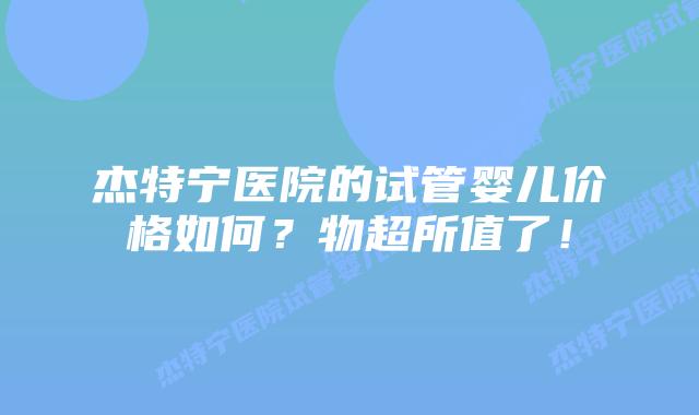杰特宁医院的试管婴儿价格如何？物超所值了！
